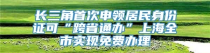 长三角首次申领居民身份证可“跨省通办”上海全市实现免费办理