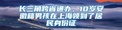 长三角跨省通办，10岁安徽籍男孩在上海领到了居民身份证