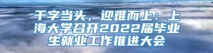 干字当头，迎难而上：上海大学召开2022届毕业生就业工作推进大会