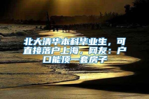 北大清华本科毕业生，可直接落户上海，网友：户口能顶一套房子