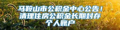 马鞍山市公积金中心公告！清理住房公积金长期封存个人账户