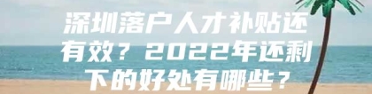 深圳落户人才补贴还有效？2022年还剩下的好处有哪些？