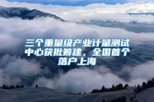 三个重量级产业计量测试中心获批筹建，全国首个落户上海