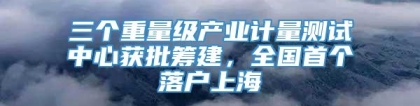 三个重量级产业计量测试中心获批筹建，全国首个落户上海