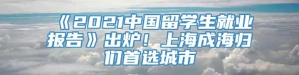 《2021中国留学生就业报告》出炉！上海成海归们首选城市