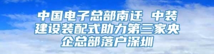 中国电子总部南迁 中装建设装配式助力第三家央企总部落户深圳