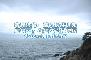 市民咨询：请问居住证如何续签？在福建治安便民公众号如何操作？