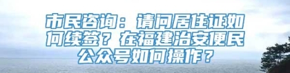 市民咨询：请问居住证如何续签？在福建治安便民公众号如何操作？