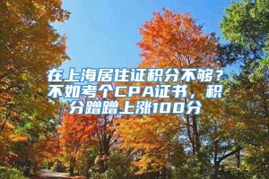 在上海居住证积分不够？不如考个CPA证书，积分蹭蹭上涨100分