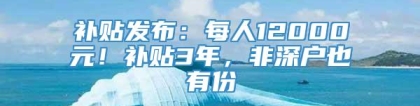 补贴发布：每人12000元！补贴3年，非深户也有份