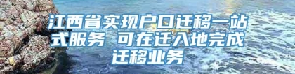 江西省实现户口迁移一站式服务 可在迁入地完成迁移业务