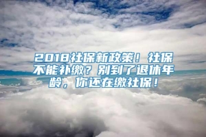 2018社保新政策！社保不能补缴？别到了退休年龄，你还在缴社保！