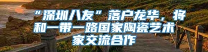 “深圳八友”落户龙华，将和一带一路国家陶瓷艺术家交流合作