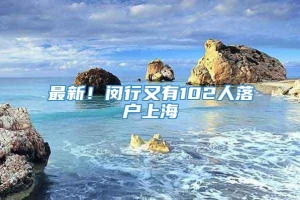 最新！闵行又有102人落户上海