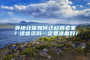 外地社保如何迁移回老家？这些资料一定要准备好！