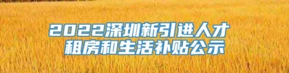 2022深圳新引进人才 租房和生活补贴公示