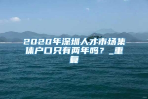 2020年深圳人才市场集体户口只有两年吗？_重复