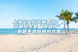 上海交大校长林忠钦：上交研究生是“高温炉”，解题不难做研究才难