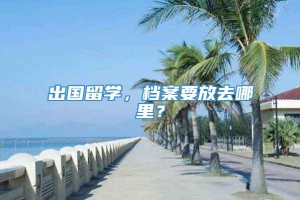 出国留学，档案要放去哪里？