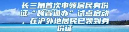 长三角首次申领居民身份证“跨省通办”试点启动，在沪外地居民已领到身份证