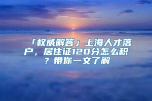 「权威解答」上海人才落户，居住证120分怎么积？带你一文了解