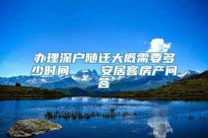 办理深户随迁大概需要多少时间 – 安居客房产问答