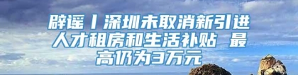 辟谣丨深圳未取消新引进人才租房和生活补贴 最高仍为3万元