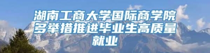 湖南工商大学国际商学院多举措推进毕业生高质量就业