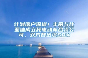 计划落户深圳！丰田与比亚迪成立纯电动车合资公司，双方各出资50%