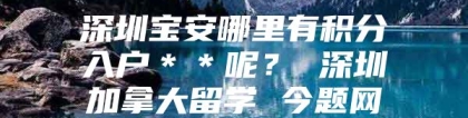 深圳宝安哪里有积分入户＊＊呢？ 深圳加拿大留学 今题网