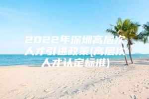 2022年深圳高层次人才引进政策(高层次人才认定标准)