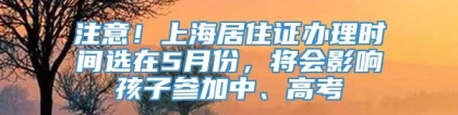 注意！上海居住证办理时间选在5月份，将会影响孩子参加中、高考