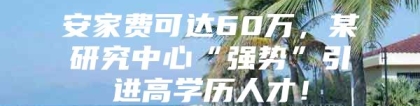 安家费可达60万，某研究中心“强势”引进高学历人才！