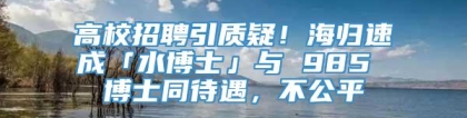 高校招聘引质疑！海归速成「水博士」与 985 博士同待遇，不公平