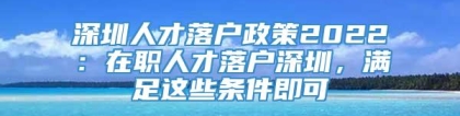 深圳人才落户政策2022：在职人才落户深圳，满足这些条件即可