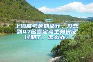 上海高考延期举行，没想到47名嘉定考生身份证过期了，怎么办？