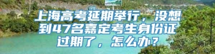 上海高考延期举行，没想到47名嘉定考生身份证过期了，怎么办？