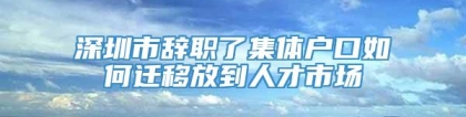 深圳市辞职了集体户口如何迁移放到人才市场