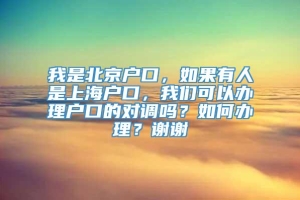 我是北京户口，如果有人是上海户口，我们可以办理户口的对调吗？如何办理？谢谢