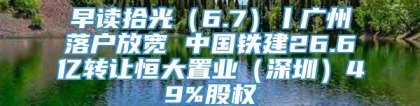 早读拾光（6.7）丨广州落户放宽 中国铁建26.6亿转让恒大置业（深圳）49%股权