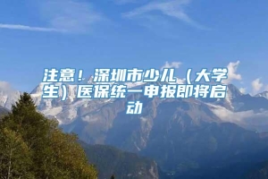 注意！深圳市少儿（大学生）医保统一申报即将启动