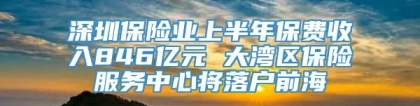 深圳保险业上半年保费收入846亿元 大湾区保险服务中心将落户前海