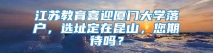 江苏教育喜迎厦门大学落户，选址定在昆山，您期待吗？