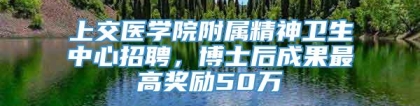 上交医学院附属精神卫生中心招聘，博士后成果最高奖励50万