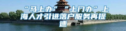 “马上办”“上门办”上海人才引进落户服务再提速