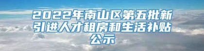 2022年南山区第五批新引进人才租房和生活补贴公示