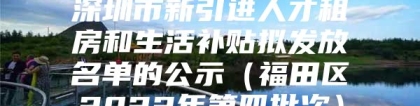 深圳市新引进人才租房和生活补贴拟发放名单的公示（福田区2022年第四批次）