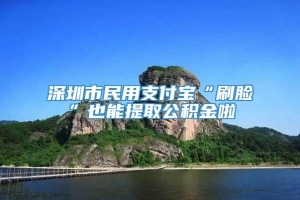 深圳市民用支付宝“刷脸”也能提取公积金啦