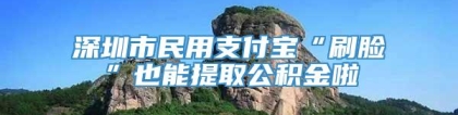 深圳市民用支付宝“刷脸”也能提取公积金啦