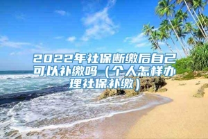 2022年社保断缴后自己可以补缴吗（个人怎样办理社保补缴）